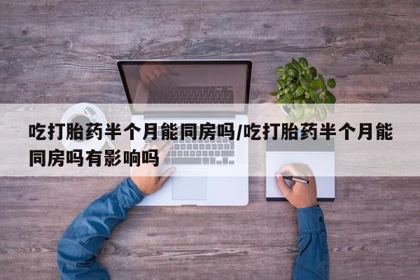 打胎药在哪里买得到吃打胎药半个月能同房吗/吃打胎药半个月能同房吗有影响吗
