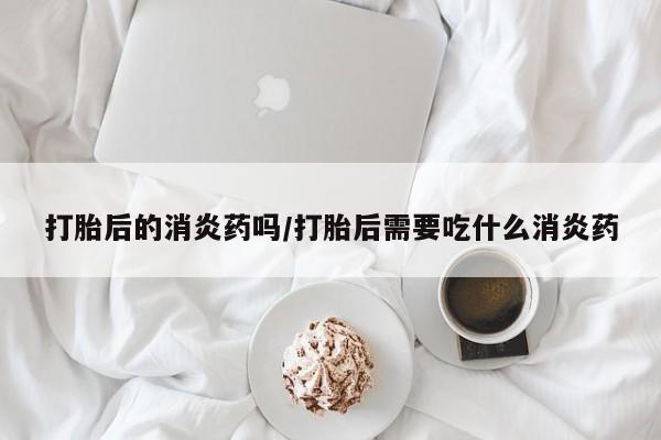 打胎药在哪里买得到打胎后的消炎药吗/打胎后需要吃什么消炎药