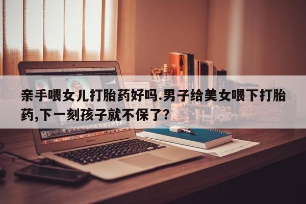 打胎药在哪里买得到亲手喂女儿打胎药好吗.男子给美女喂下打胎药,下一刻孩子就不保了？