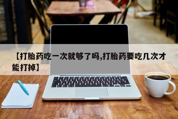 打胎药在哪里买得到【打胎药吃一次就够了吗,打胎药要吃几次才能打掉】