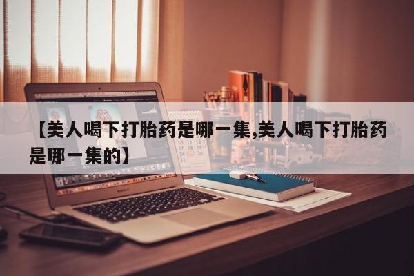 打胎药在哪里买得到【美人喝下打胎药是哪一集,美人喝下打胎药是哪一集的】