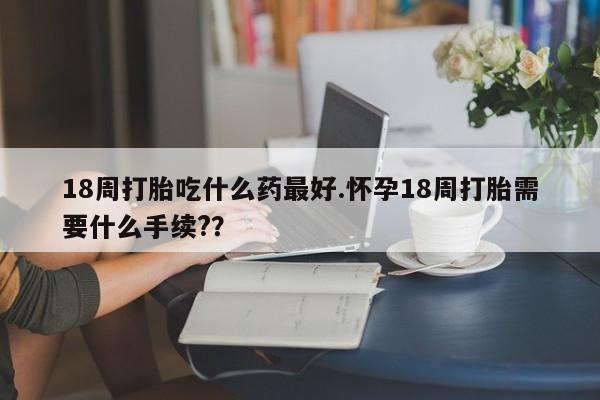 打胎药在哪里买得到18周打胎吃什么药最好.怀孕18周打胎需要什么手续?？