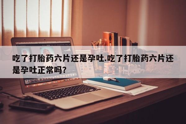 打胎药在哪里买得到吃了打胎药六片还是孕吐.吃了打胎药六片还是孕吐正常吗?