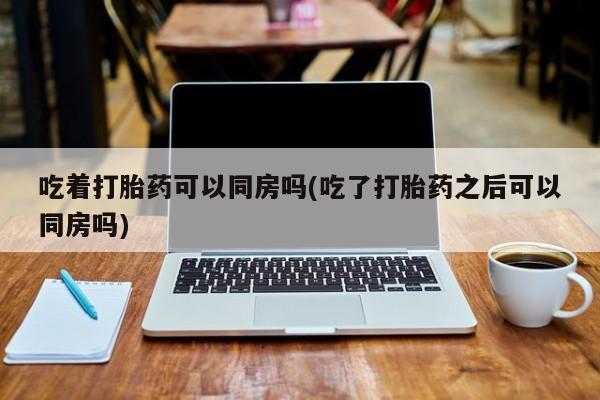 打胎药在哪里买得到吃着打胎药可以同房吗(吃了打胎药之后可以同房吗)