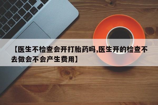 打胎药在哪里买得到【医生不检查会开打胎药吗,医生开的检查不去做会不会产生费用】