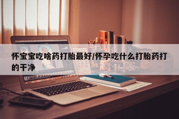 打胎药在哪里买得到怀宝宝吃啥药打胎最好/怀孕吃什么打胎药打的干净