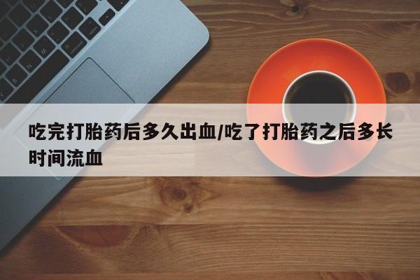 打胎药在哪里买得到吃完打胎药后多久出血/吃了打胎药之后多长时间流血