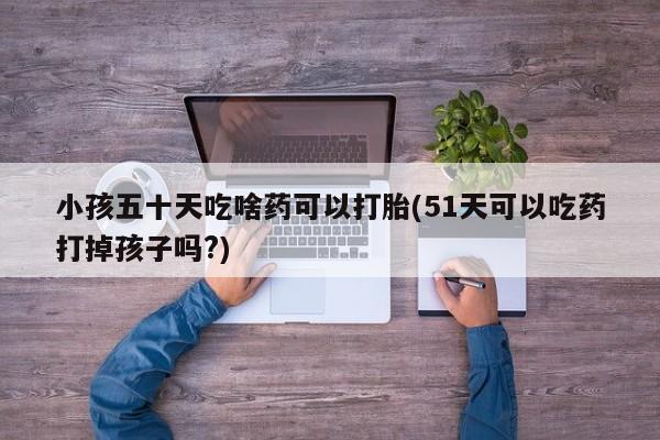 打胎药在哪里买得到小孩五十天吃啥药可以打胎(51天可以吃药打掉孩子吗?)