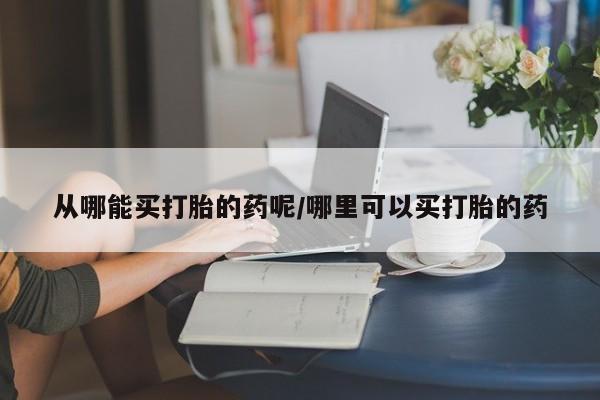 打胎药在哪里买得到从哪能买打胎的药呢/哪里可以买打胎的药