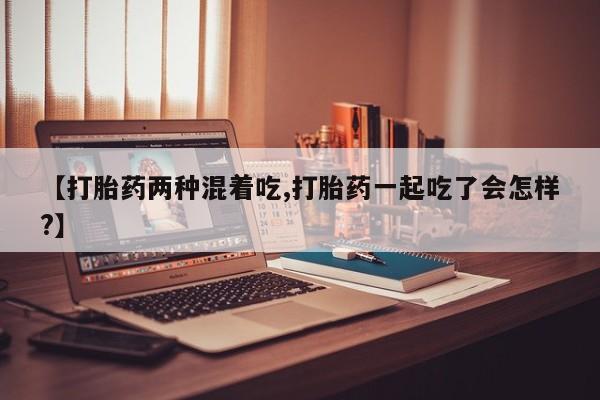 打胎药在哪里买得到【打胎药两种混着吃,打胎药一起吃了会怎样?】