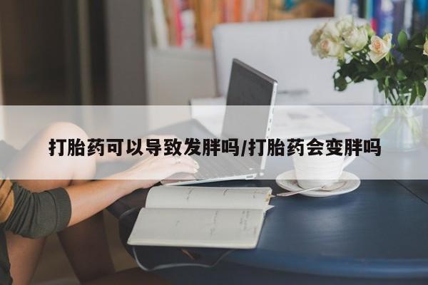 打胎药在哪里买得到打胎药可以导致发胖吗/打胎药会变胖吗