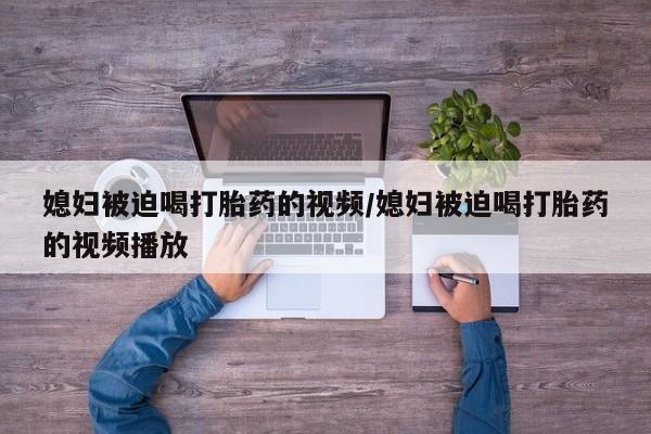 打胎药在哪里买得到媳妇被迫喝打胎药的视频/媳妇被迫喝打胎药的视频播放