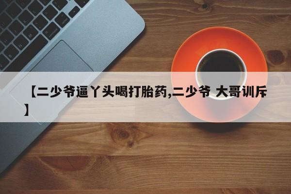 打胎药在哪里买得到【二少爷逼丫头喝打胎药,二少爷 大哥训斥】