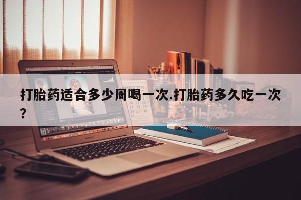 打胎药在哪里买得到打胎药适合多少周喝一次.打胎药多久吃一次？