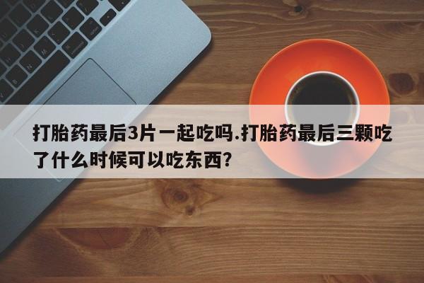 打胎药在哪里买得到打胎药最后3片一起吃吗.打胎药最后三颗吃了什么时候可以吃东西？