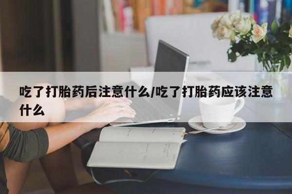 打胎药在哪里买得到吃了打胎药后注意什么/吃了打胎药应该注意什么