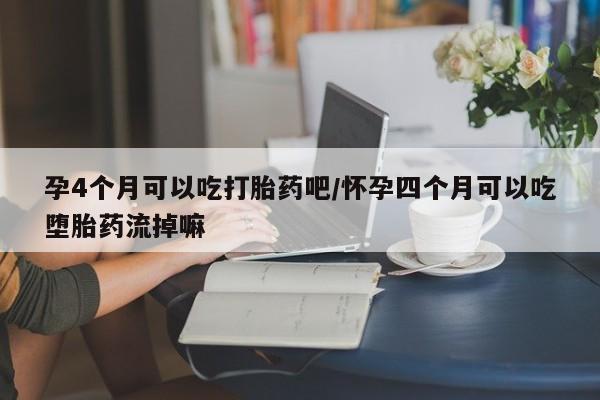 打胎药在哪里买得到孕4个月可以吃打胎药吧/怀孕四个月可以吃堕胎药流掉嘛