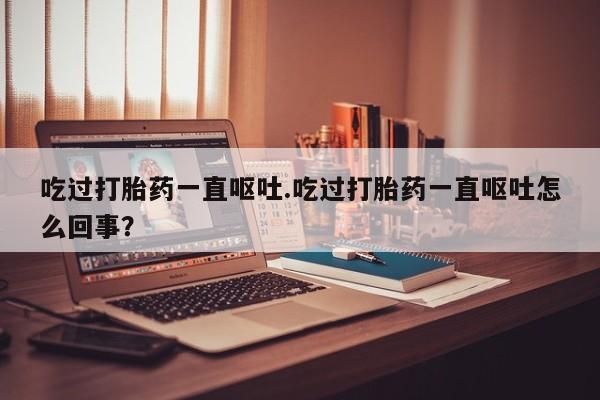 打胎药在哪里买得到吃过打胎药一直呕吐.吃过打胎药一直呕吐怎么回事?