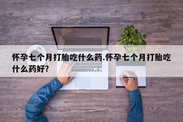 打胎药在哪里买得到怀孕七个月打胎吃什么药.怀孕七个月打胎吃什么药好？