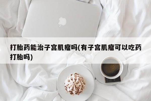 打胎药在哪里买得到打胎药能治子宫肌瘤吗(有子宫肌瘤可以吃药打胎吗)