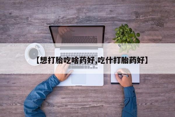 打胎药在哪里买得到【想打胎吃啥药好,吃什打胎药好】