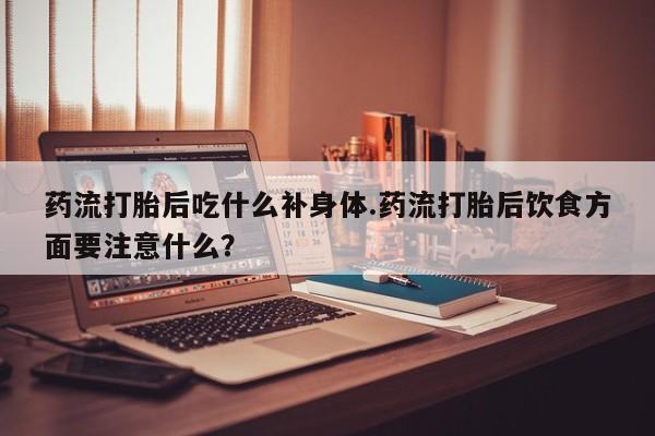 打胎药在哪里买得到药流打胎后吃什么补身体.药流打胎后饮食方面要注意什么?