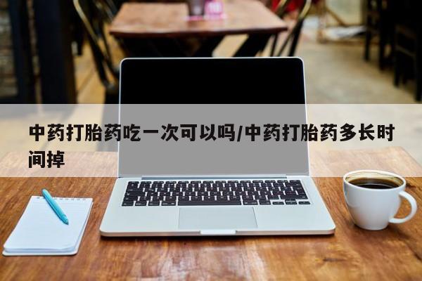 打胎药在哪里买得到中药打胎药吃一次可以吗/中药打胎药多长时间掉