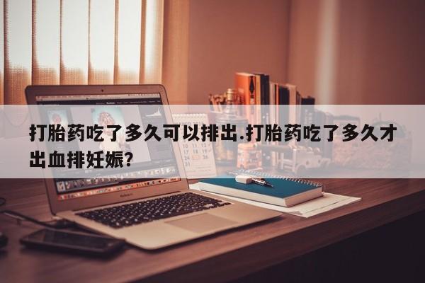 打胎药在哪里买得到打胎药吃了多久可以排出.打胎药吃了多久才出血排妊娠？