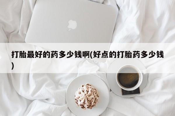 打胎药在哪里买得到打胎最好的药多少钱啊(好点的打胎药多少钱)