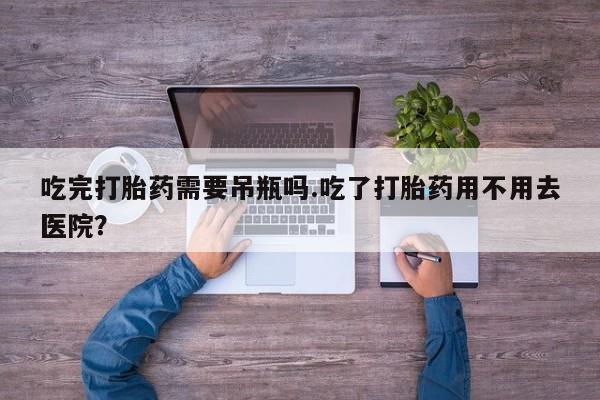 打胎药在哪里买得到吃完打胎药需要吊瓶吗.吃了打胎药用不用去医院？