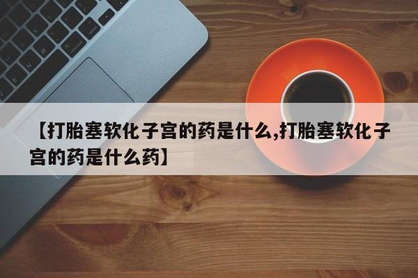 打胎药在哪里买得到【打胎塞软化子宫的药是什么,打胎塞软化子宫的药是什么药】