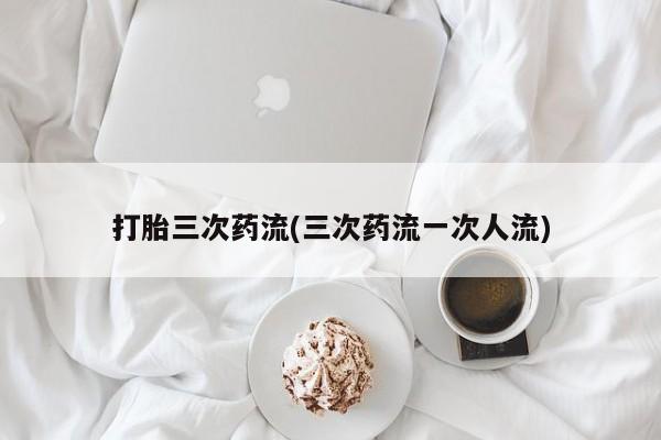 打胎药在哪里买得到打胎三次药流(三次药流一次人流)