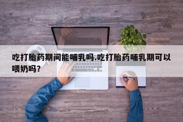 打胎药在哪里买得到吃打胎药期间能哺乳吗.吃打胎药哺乳期可以喂奶吗?