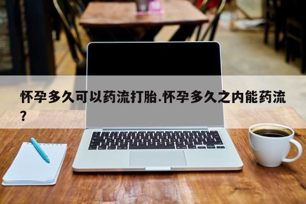 打胎药在哪里买得到怀孕多久可以药流打胎.怀孕多久之内能药流？