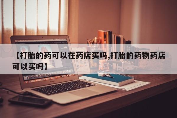 打胎药在哪里买得到【打胎的药可以在药店买吗,打胎的药物药店可以买吗】