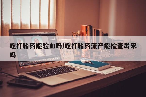 打胎药在哪里买得到吃打胎药能验血吗/吃打胎药流产能检查出来吗
